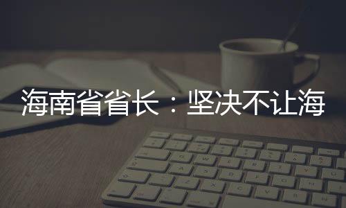 海南省省長：堅決不讓海南自貿港成為“避稅天堂”