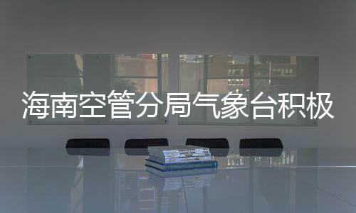 海南空管分局氣象臺積極開展2023年首次熱帶氣旋保障工作