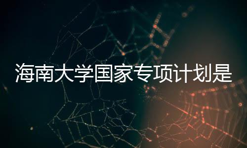 海南大學國家專項計劃是什么（國家專項計劃是什么）