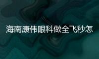 海南康偉眼科做全飛秒怎么樣?患者反饋好,鐘興武醫生坐診,全飛秒價格不貴