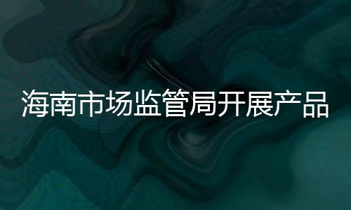 海南市場監(jiān)管局開展產(chǎn)品質(zhì)量技術(shù)幫扶活動