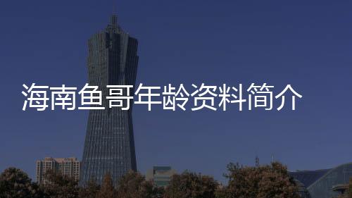 海南魚哥年齡資料簡介 哪里人怎么火的直播ID