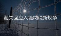 海關回應入境納稅新規爭議 稱與發達國家接軌