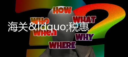 海關(guān)“稅惠賦能”助力優(yōu)品出口享惠