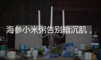 海參小米粥告別暗沉肌，煥發光彩的秘密武器！