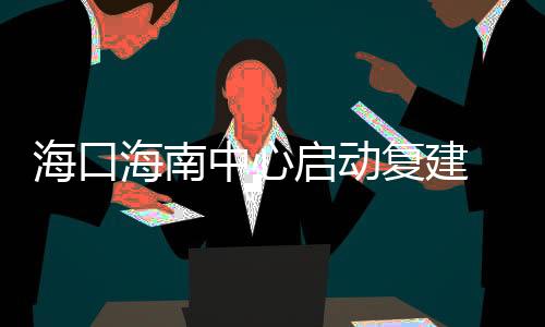 海口海南中心啟動復建 建成后將成為海南第一高樓