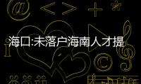 海口:未落戶海南人才提供12個月社保證明可買房