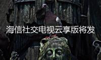 海信社交電視云享版將發(fā)布 發(fā)布會采用純線上模式