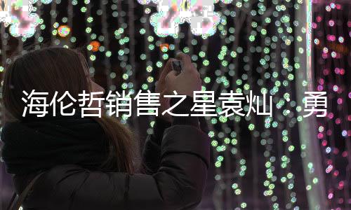 海倫哲銷售之星袁燦：勇往直前，譜寫亮麗業(yè)績篇章