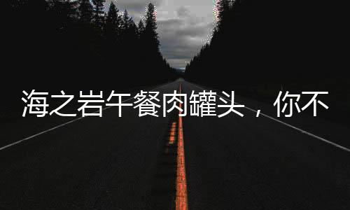 海之巖午餐肉罐頭，你不可錯過的美食良品！