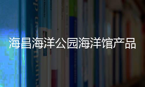 海昌海洋公園海洋館產品系列新簽5個項目 累計已簽10家