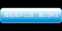 海昌海洋公園：高杰辭任執行董事、執行總裁等職務