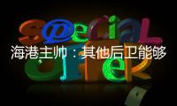 海港主帥：其他后衛能夠彌補外援損失 我的目標是贏得下一場