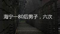 海寧一80后男子，六次入獄還不悔改，如今再次被警方刑拘！