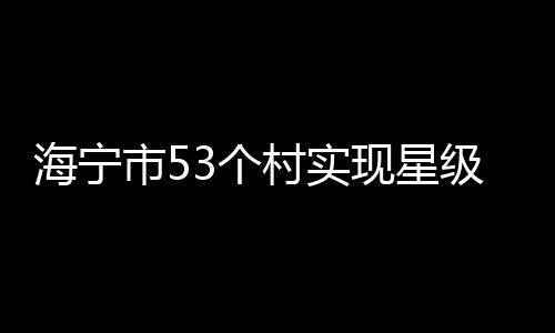 海寧市53個(gè)村實(shí)現(xiàn)星級(jí)共同富裕村轉(zhuǎn)型升級(jí)!有你家嗎?