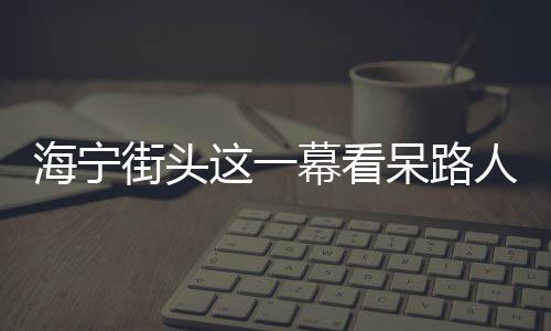 海寧街頭這一幕看呆路人!網友:必須點贊!