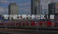 海寧誕生兩個新社區！服務2萬多居民，管轄范圍→