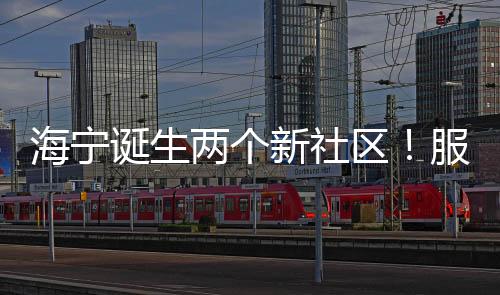 海寧誕生兩個新社區！服務2萬多居民，管轄范圍→