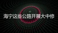 海寧這些公路開展大中修！什么時候完工？位置在哪？