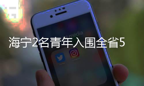 海寧2名青年入圍全省50強!你認識他們嗎?