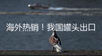 海外熱銷！我國罐頭出口量和出口額均創(chuàng)近年新高