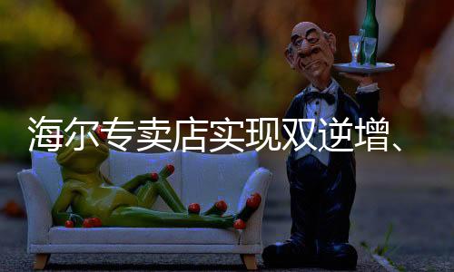 海爾專賣店實(shí)現(xiàn)雙逆增、三連增