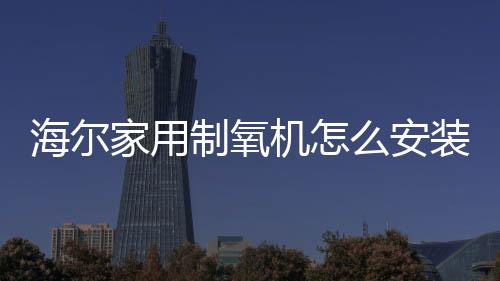 海爾家用制氧機怎么安裝（海爾家用制氧機）
