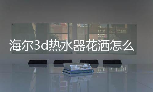 海爾3d熱水器花灑怎么換（海爾3d熱水器）
