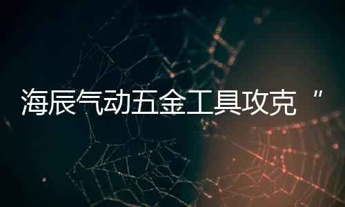 海辰氣動(dòng)五金工具攻克“研發(fā)”“銷售”雙戰(zhàn)場(chǎng) 與消費(fèi)者實(shí)現(xiàn)共贏