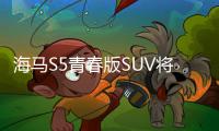 海馬S5青春版SUV將上市 預售7.98萬元起
