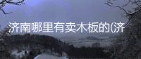 濟(jì)南哪里有賣木板的(濟(jì)南哪里有賣房車的)