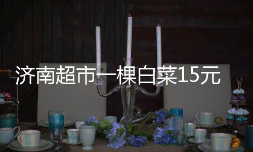 濟南超市一棵白菜15元 油價上漲等原因推高菜價