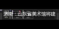 濟南：山東省美術館將建“屋頂花園”