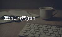 渾(hún)然(rán)一(yī)體(tǐ)最新消息！