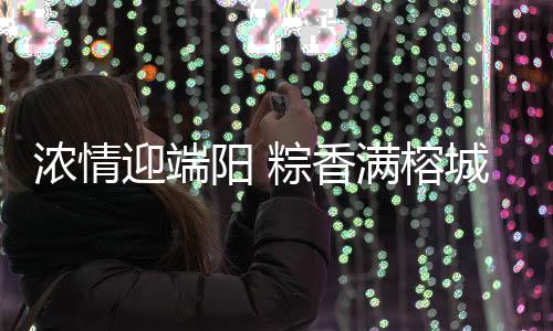 濃情迎端陽 粽香滿榕城——福州各地開展形式多樣端午節活動