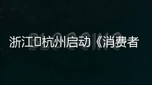 浙江?杭州啟動《消費者權益保護法實施條例》宣傳月活動