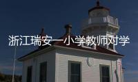 浙江瑞安一小學教師對學生進行不當懲戒 官方通報：涉事教師被行拘