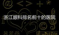 浙江眼科排名前十的醫院:特好的眼科醫院有杭州愛爾/寧波太學眼科上榜
