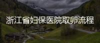 浙江省婦保醫院取卵流程是這樣的，這個關鍵環節別忽略