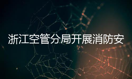 浙江空管分局開展消防安全隱患排查集中整治工作