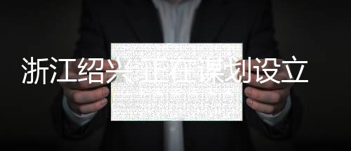浙江紹興:正在謀劃設(shè)立房地產(chǎn)穩(wěn)保基金,現(xiàn)處于調(diào)研階段