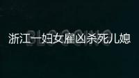 浙江一婦女雇兇殺死兒媳：認為結(jié)婚后媳婦搶走了兒子