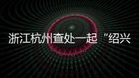 浙江杭州查處一起“紹興黃酒”商標侵權案