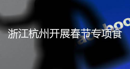 浙江杭州開展春節專項食品監督抽檢，全部合格！