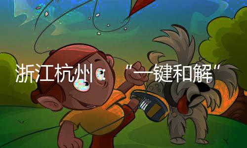 浙江杭州：“一鍵和解”促進(jìn)異地消費(fèi)糾紛高效解決