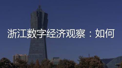 浙江數字經濟觀察：如何探索產業數據價值化改革？