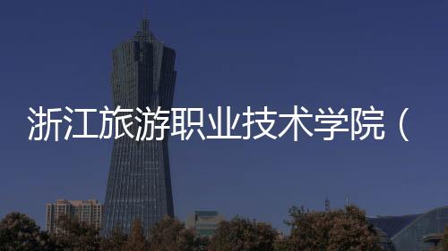 浙江旅游職業技術學院（關于浙江旅游職業技術學院的基本情況說明介紹）