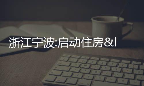 浙江寧波:啟動住房“換新購”,首批34個樓盤加入“買新賣舊”