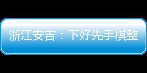 浙江安吉：下好先手棋整治預付式消費市場亂象