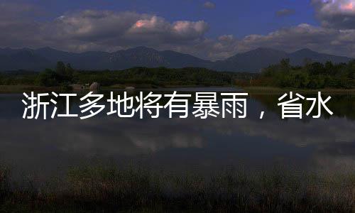 浙江多地將有暴雨，省水利廳提升應(yīng)急響應(yīng)至Ⅲ級
